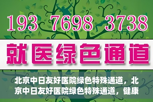 北京中日友好医院绿色特殊通道，北京中日友好医院绿色特殊通道，健康守护的紧急通道