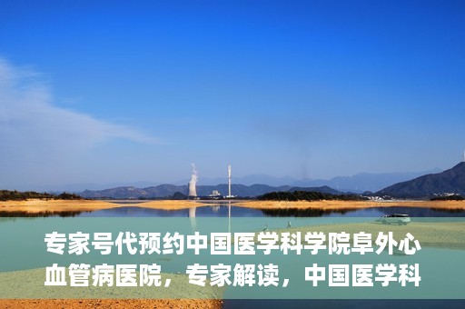 专家号代预约中国医学科学院阜外心血管病医院，专家解读，中国医学科学院阜外心血管病医院预约挂号攻略