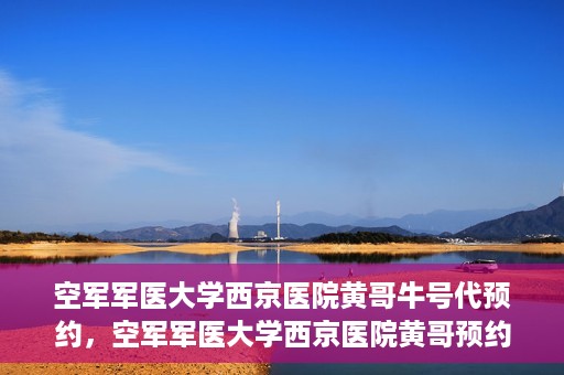 空军军医大学西京医院黄哥牛号代预约，空军军医大学西京医院黄哥预约挂号新通道开启