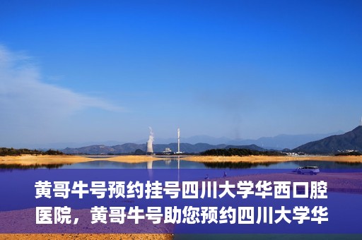 黄哥牛号预约挂号四川大学华西口腔医院，黄哥牛号助您预约四川大学华西口腔医院专家号