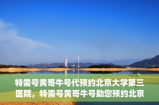 特需号黄哥牛号代预约北京大学第三医院，特需号黄哥牛号助您预约北京大学第三医院专家号