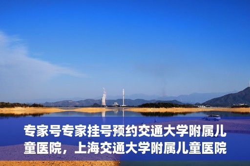 专家号专家挂号预约交通大学附属儿童医院，上海交通大学附属儿童医院专家号预约挂号攻略