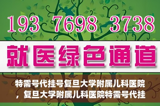 特需号代挂号复旦大学附属儿科医院，复旦大学附属儿科医院特需号代挂号服务详解