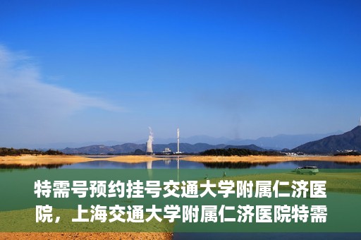 特需号预约挂号交通大学附属仁济医院，上海交通大学附属仁济医院特需号预约挂号服务启动