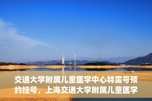 交通大学附属儿童医学中心特需号预约挂号，上海交通大学附属儿童医学中心特需号预约挂号指南