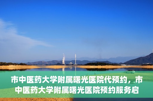 市中医药大学附属曙光医院代预约，市中医药大学附属曙光医院预约服务启动，便捷就医新体验
