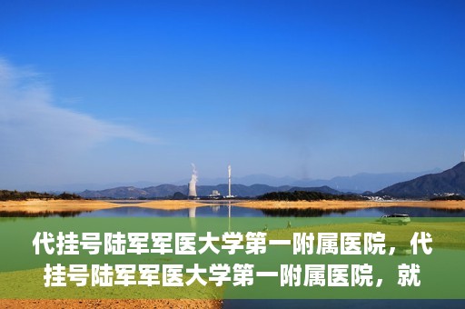代挂号陆军军医大学第一附属医院，代挂号陆军军医大学第一附属医院，就医新挑战与应对策略
