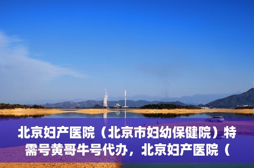 北京妇产医院（北京市妇幼保健院）特需号黄哥牛号代办，北京妇产医院（北京市妇幼保健院）特需号黄哥牛号代办服务解析