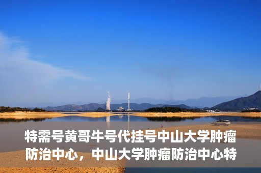 特需号黄哥牛号代挂号中山大学肿瘤防治中心，中山大学肿瘤防治中心特需号黄哥牛号代挂号服务解析