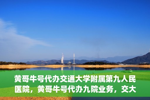 黄哥牛号代办交通大学附属第九人民医院，黄哥牛号代办九院业务，交大附属第九人民医院代办服务新动向