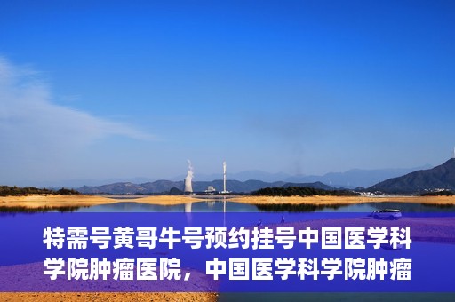特需号黄哥牛号预约挂号中国医学科学院肿瘤医院，中国医学科学院肿瘤医院特需号黄哥牛号预约挂号攻略