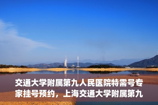 交通大学附属第九人民医院特需号专家挂号预约，上海交通大学附属第九医院特需专家挂号预约攻略