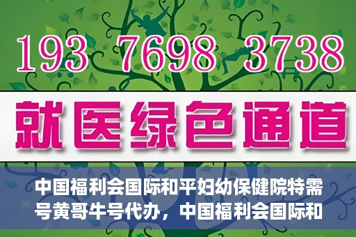 中国福利会国际和平妇幼保健院特需号黄哥牛号代办，中国福利会国际和平妇幼保健院特需号‘黄哥牛号’代办服务详解