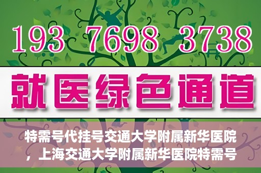 特需号代挂号交通大学附属新华医院，上海交通大学附属新华医院特需号代挂号服务解析