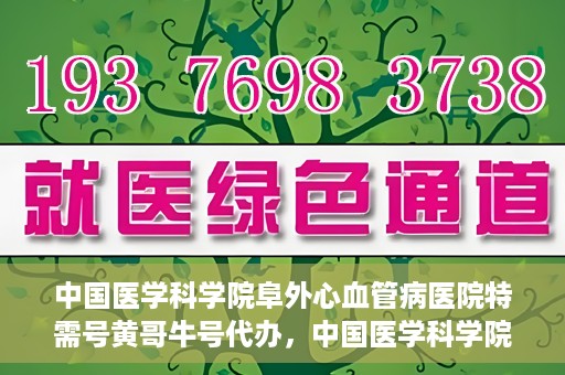 中国医学科学院阜外心血管病医院特需号黄哥牛号代办，中国医学科学院阜外心血管病医院特需号‘黄哥牛号’代办服务详解