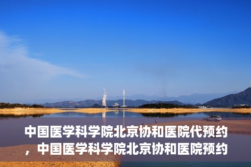 中国医学科学院北京协和医院代预约，中国医学科学院北京协和医院预约挂号服务详解