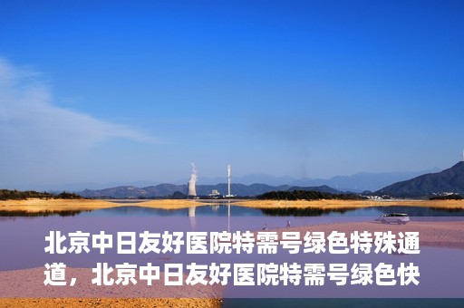 北京中日友好医院特需号绿色特殊通道，北京中日友好医院特需号绿色快捷通道，优质服务新体验