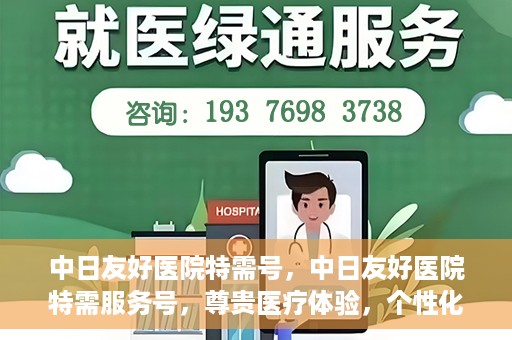 中日友好医院特需号，中日友好医院特需服务号，尊贵医疗体验，个性化健康守护