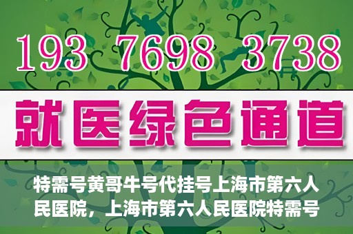 特需号黄哥牛号代挂号上海市第六人民医院，上海市第六人民医院特需号黄哥牛号代挂号服务解析