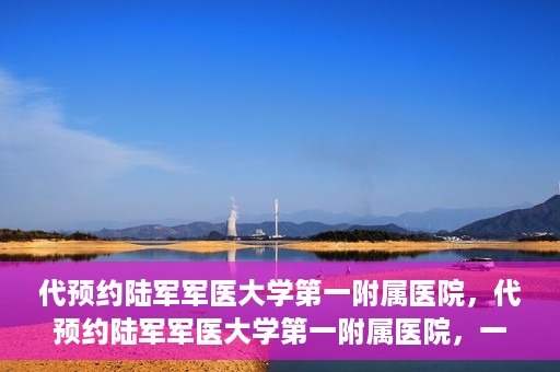 代预约陆军军医大学第一附属医院，代预约陆军军医大学第一附属医院，一站式医疗服务平台助您轻松就医