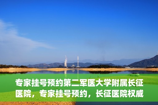 专家挂号预约第二军医大学附属长征医院，专家挂号预约，长征医院权威预约通道开启