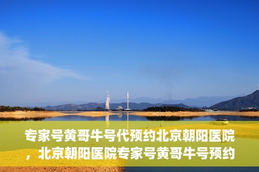 专家号黄哥牛号代预约北京朝阳医院，北京朝阳医院专家号黄哥牛号预约服务启动