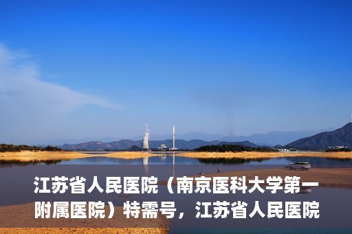 江苏省人民医院（南京医科大学第一附属医院）特需号，江苏省人民医院特需号，名医荟萃，专业服务显尊贵