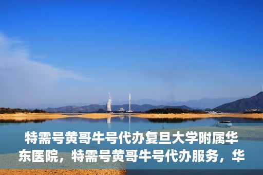 特需号黄哥牛号代办复旦大学附属华东医院，特需号黄哥牛号代办服务，华东医院权威代办体验