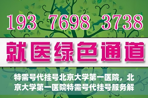 特需号代挂号北京大学第一医院，北京大学第一医院特需号代挂号服务解析