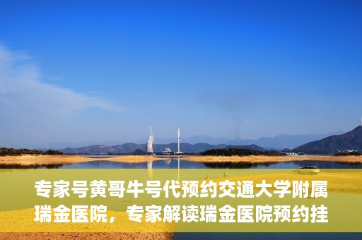 专家号黄哥牛号代预约交通大学附属瑞金医院，专家解读瑞金医院预约挂号系统升级，黄哥牛号助力便捷预约体验