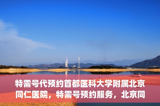 特需号代预约首都医科大学附属北京同仁医院，特需号预约服务，北京同仁医院挂号无忧