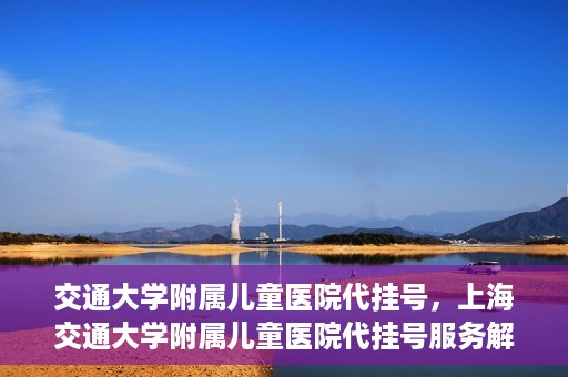 交通大学附属儿童医院代挂号，上海交通大学附属儿童医院代挂号服务解析
