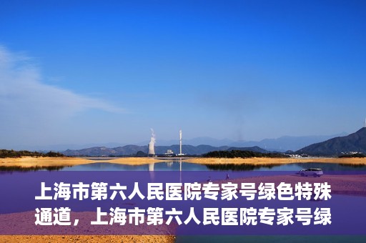上海市第六人民医院专家号绿色特殊通道，上海市第六人民医院专家号绿色通道，特殊通道助患者高效就医体验