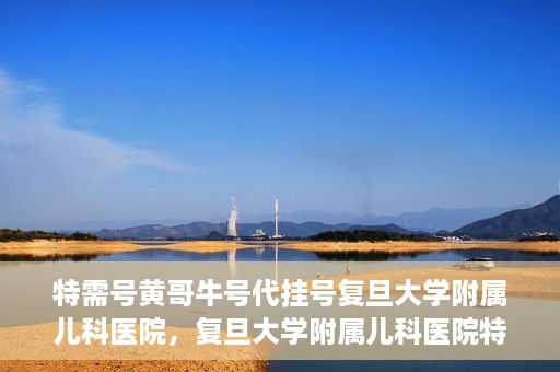 特需号黄哥牛号代挂号复旦大学附属儿科医院，复旦大学附属儿科医院特需号黄哥牛号代挂号解析