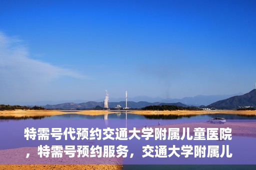 特需号代预约交通大学附属儿童医院，特需号预约服务，交通大学附属儿童医院就医指南