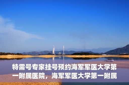 特需号专家挂号预约海军军医大学第一附属医院，海军军医大学第一附属医院特需号专家挂号预约启动