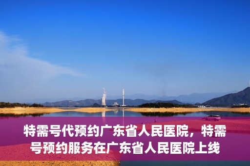 特需号代预约广东省人民医院，特需号预约服务在广东省人民医院上线