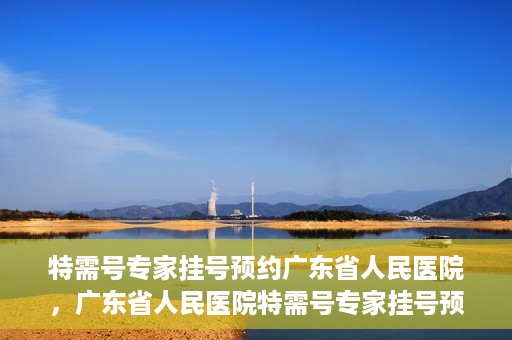 特需号专家挂号预约广东省人民医院，广东省人民医院特需号专家挂号预约攻略