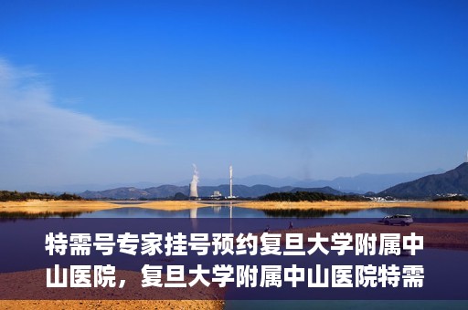 特需号专家挂号预约复旦大学附属中山医院，复旦大学附属中山医院特需专家挂号预约攻略