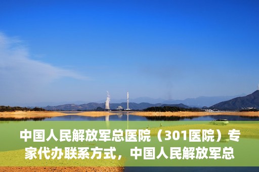 中国人民解放军总医院（301医院）专家代办联系方式，中国人民解放军总医院（301医院）专家联系方式权威公开解密