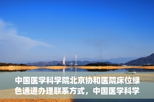 中国医学科学院北京协和医院床位绿色通道办理联系方式，中国医学科学院北京协和医院床位绿色通道申请咨询及联系方式详解