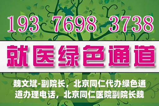 魏文斌-副院长，北京同仁代办绿色通道办理电话，北京同仁医院副院长魏文斌，绿色通道办理电话及代办服务详解