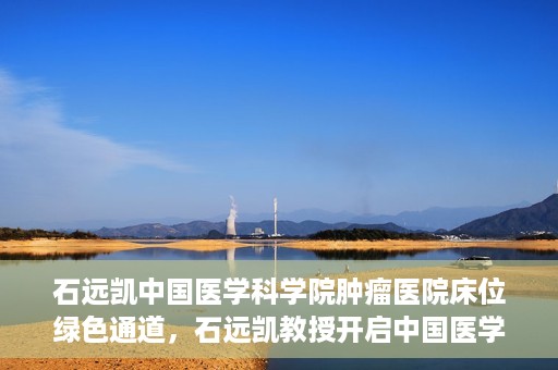 石远凯中国医学科学院肿瘤医院床位绿色通道，石远凯教授开启中国医学科学院肿瘤医院床位绿色通道新篇章