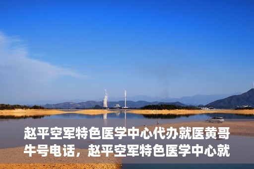赵平空军特色医学中心代办就医黄哥牛号电话，赵平空军特色医学中心就医代办服务，黄哥牛号电话一键预约就医服务