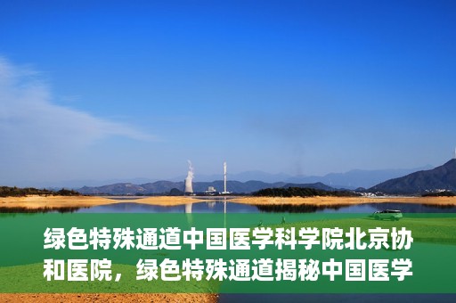 绿色特殊通道中国医学科学院北京协和医院，绿色特殊通道揭秘中国医学科学院北京协和医院内幕