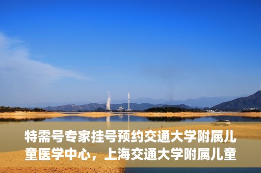 特需号专家挂号预约交通大学附属儿童医学中心，上海交通大学附属儿童医学中心特需专家挂号预约服务启动