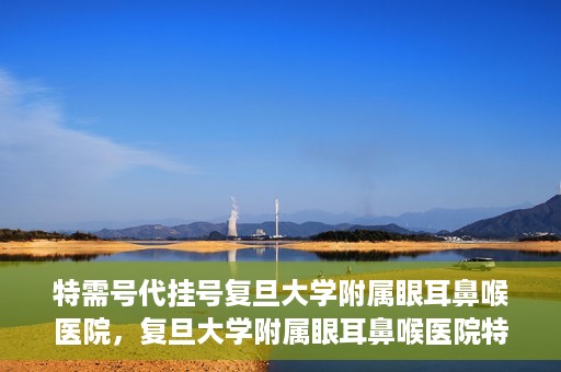 特需号代挂号复旦大学附属眼耳鼻喉医院，复旦大学附属眼耳鼻喉医院特需号代挂号服务解析