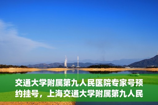 交通大学附属第九人民医院专家号预约挂号，上海交通大学附属第九人民医院专家号预约挂号攻略