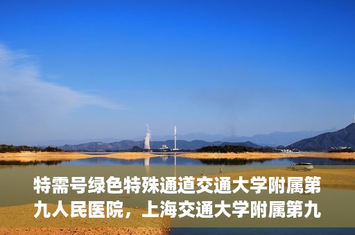 特需号绿色特殊通道交通大学附属第九人民医院，上海交通大学附属第九人民医院特需号绿色特殊通道服务介绍