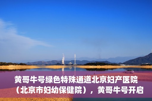 黄哥牛号绿色特殊通道北京妇产医院（北京市妇幼保健院），黄哥牛号开启绿色特殊通道，助力北京妇产医院（北京市妇幼保健院）服务升级